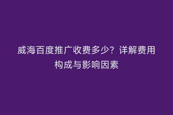 威海百度推广收费多少?详解费用构成与影响因素