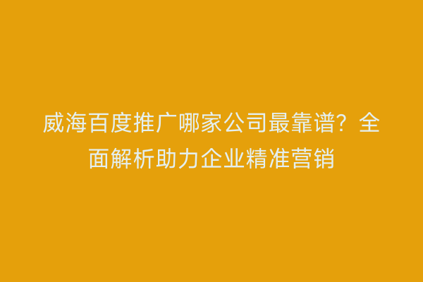 威海百度推广哪家公司最靠谱?全面解析助力企业精准营销