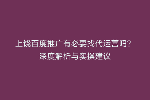上饶百度推广有必要找代运营吗？深度解析与实操建议
