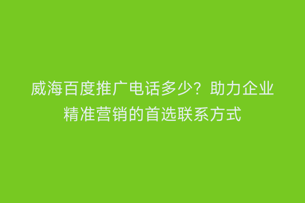 威海百度推广电话多少?助力企业精准营销的首选联系方式
