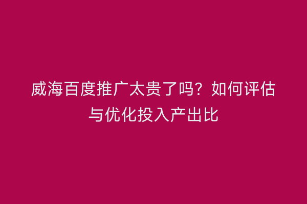 威海百度推广太贵了吗?如何评估与优化投入产出比
