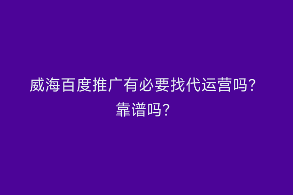 威海百度推广有必要找代运营吗?靠谱吗?