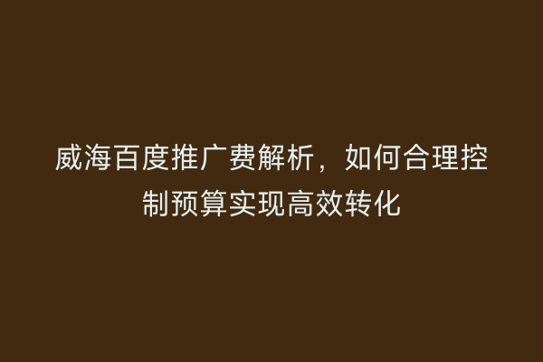 威海百度推广费解析,如何合理控制预算实现高效转化