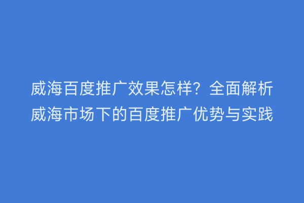 威海百度推广效果怎样?全面解析威海市场下的百度推广优势与实践