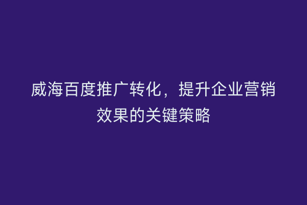 威海百度推广转化，提升企业营销效果的关键策略