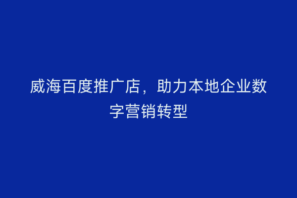 威海百度推广店,助力本地企业数字营销转型
