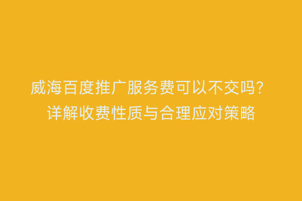 威海百度推广服务费可以不交吗?详解收费性质与合理应对策略