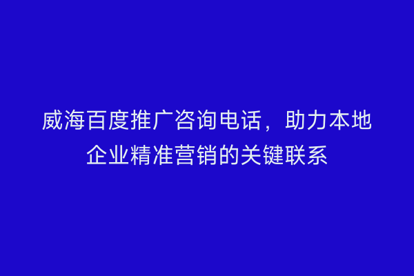 威海百度推广咨询电话，助力本地企业精准营销的关键联系