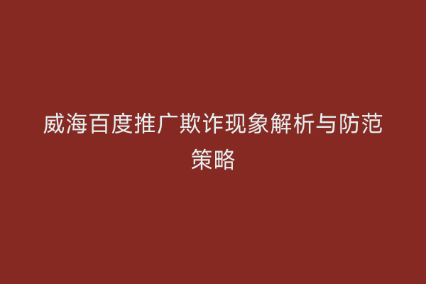 威海百度推广欺诈现象解析与防范策略