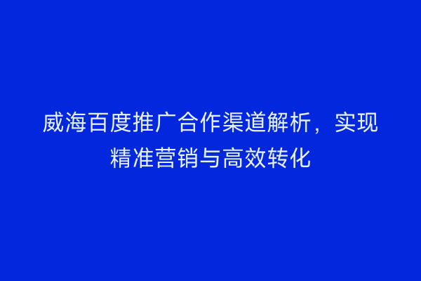 威海百度推广合作渠道解析，实现精准营销与高效转化