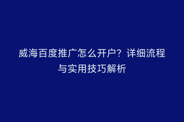 威海百度推广怎么开户？详细流程与实用技巧解析