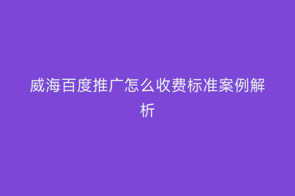 威海百度推广怎么收费标准案例解析