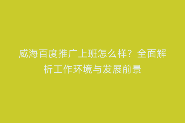 威海百度推广上班怎么样？全面解析工作环境与发展前景