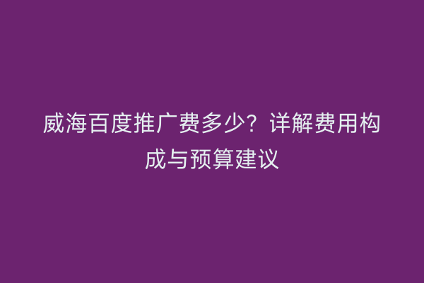 威海百度推广费多少?详解费用构成与预算建议