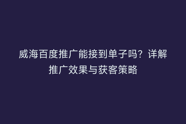 威海百度推广能接到单子吗?详解推广效果与获客策略