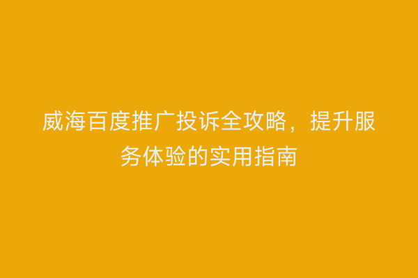 威海百度推广投诉全攻略,提升服务体验的实用指南