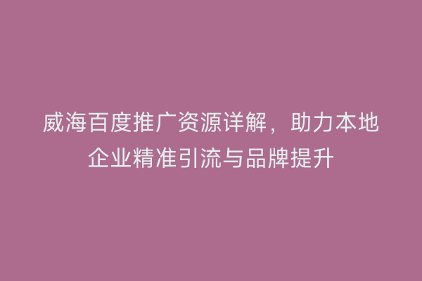 威海百度推广资源详解，助力本地企业精准引流与品牌提升
