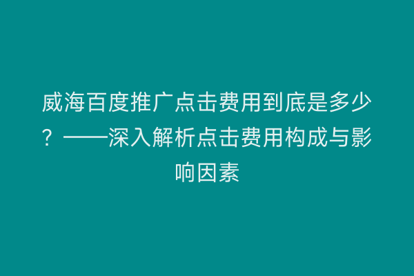 威海百度推广点击费用到底是多少？——深入解析点击费用构成与影响因素
