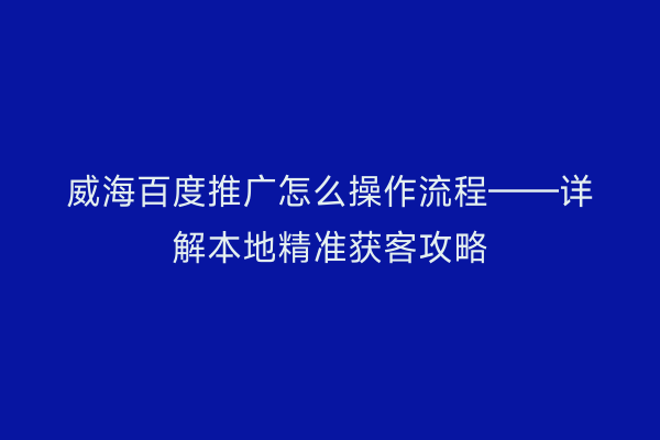 威海百度推广怎么操作流程——详解本地精准获客攻略