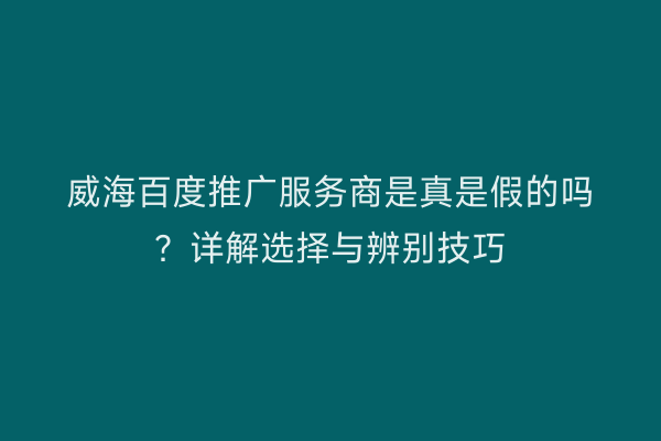 威海百度推广服务商是真是假的吗?详解选择与辨别技巧