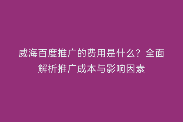 威海百度推广的费用是什么？全面解析推广成本与影响因素