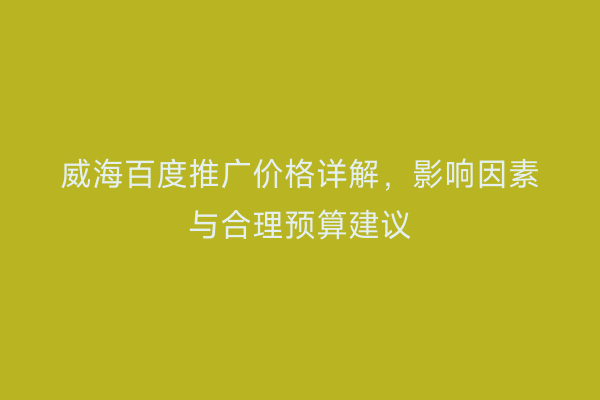 威海百度推广价格详解,影响因素与合理预算建议