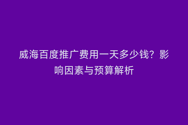威海百度推广费用一天多少钱?影响因素与预算解析