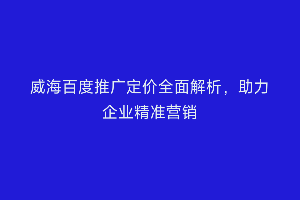 威海百度推广定价全面解析,助力企业精准营销