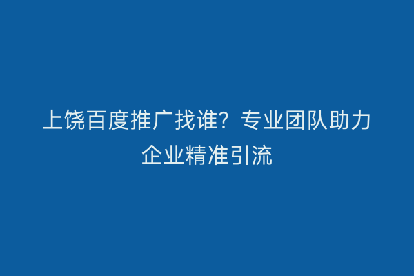 上饶百度推广找谁?专业团队助力企业精准引流