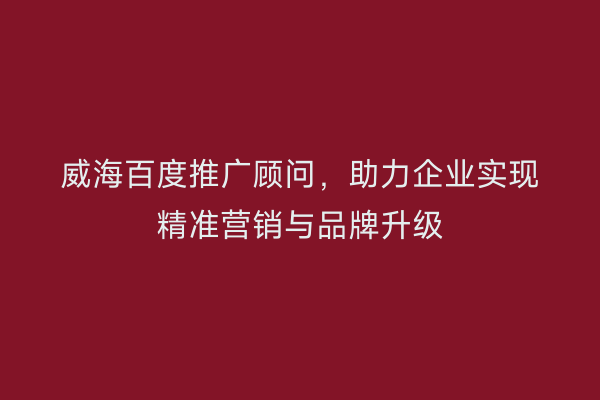 威海百度推广顾问，助力企业实现精准营销与品牌升级