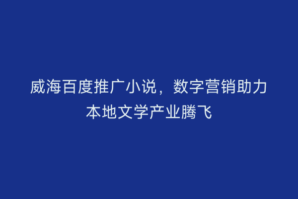 威海百度推广小说,数字营销助力本地文学产业腾飞