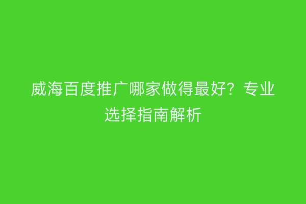 威海百度推广哪家做得最好?专业选择指南解析