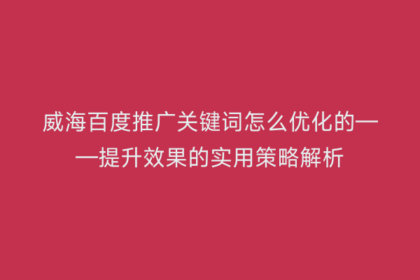 威海百度推广关键词怎么优化的——提升效果的实用策略解析
