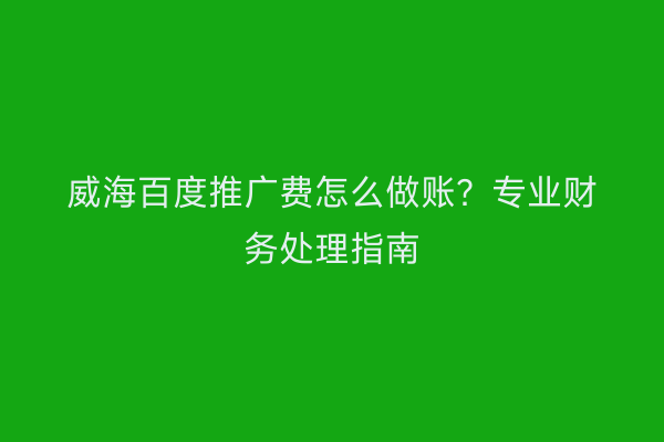威海百度推广费怎么做账？专业财务处理指南