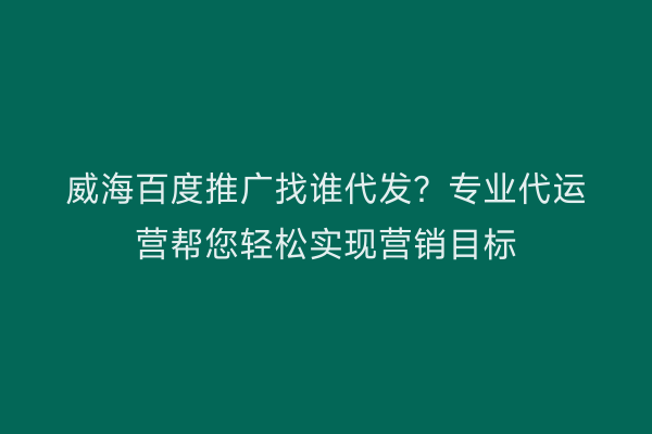 威海百度推广找谁代发？专业代运营帮您轻松实现营销目标