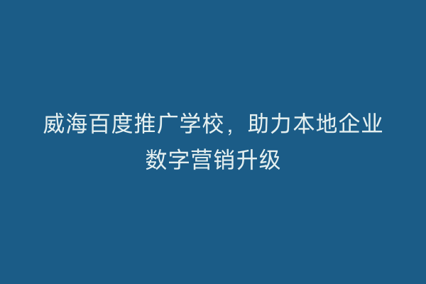 威海百度推广学校,助力本地企业数字营销升级