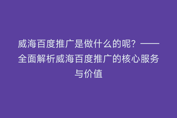 威海百度推广是做什么的呢?——全面解析威海百度推广的核心服务与价值