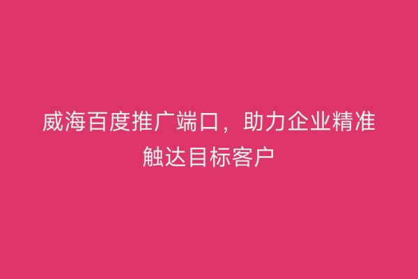 威海百度推广端口,助力企业精准触达目标客户