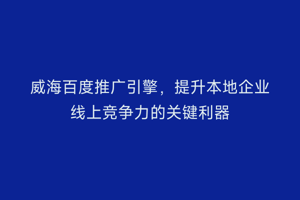 威海百度推广引擎,提升本地企业线上竞争力的关键利器