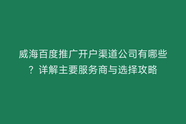 威海百度推广开户渠道公司有哪些?详解主要服务商与选择攻略