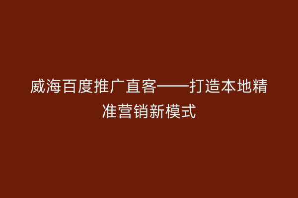 威海百度推广直客——打造本地精准营销新模式