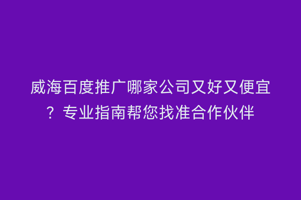 威海百度推广哪家公司又好又便宜?专业指南帮您找准合作伙伴