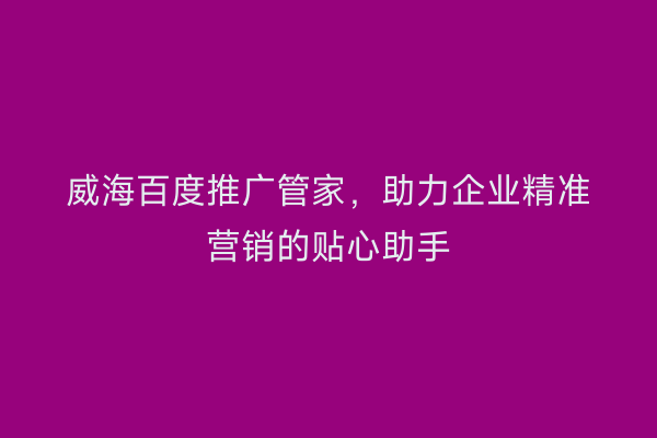 威海百度推广管家，助力企业精准营销的贴心助手
