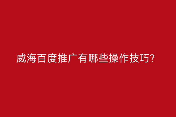威海百度推广有哪些操作技巧?