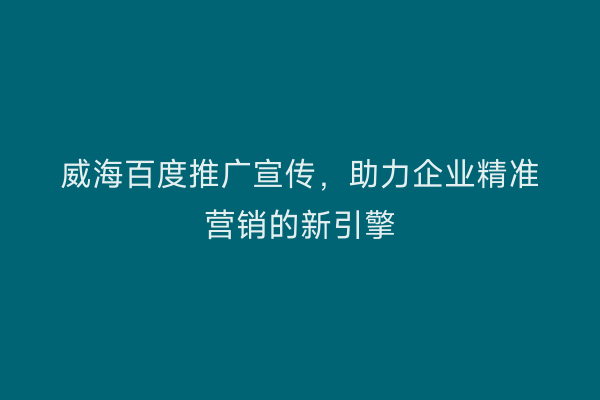 威海百度推广宣传,助力企业精准营销的新引擎