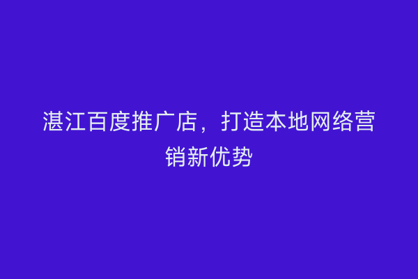 湛江百度推广店,打造本地网络营销新优势