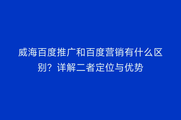 威海百度推广和百度营销有什么区别?详解二者定位与优势