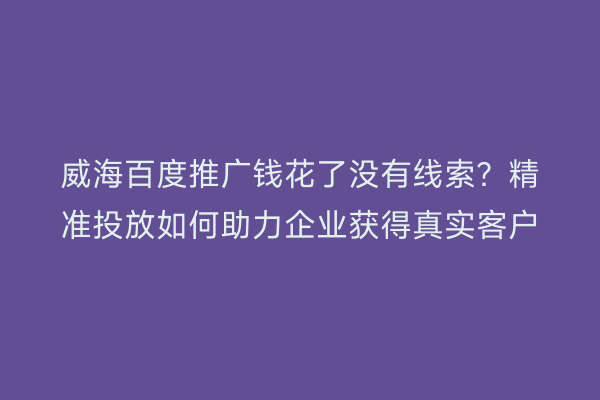 威海百度推广钱花了没有线索?精准投放如何助力企业获得真实客户