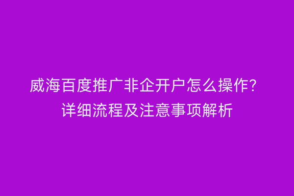 威海百度推广非企开户怎么操作?详细流程及注意事项解析