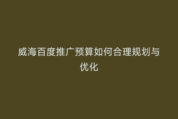 威海百度推广预算如何合理规划与优化